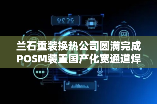 兰石重装换热公司圆满完成POSM装置国产化宽通道焊接式板式热交换器研制