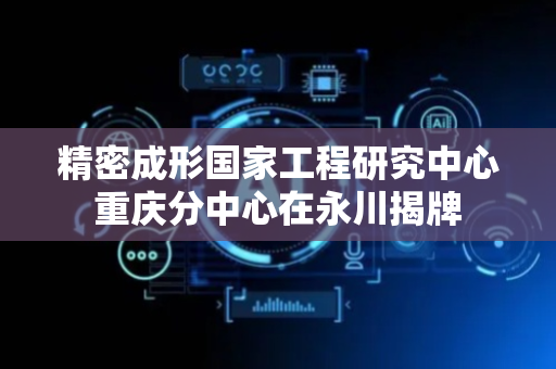 精密成形国家工程研究中心重庆分中心在永川揭牌