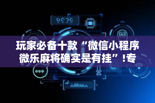 玩家必备十款“微信小程序微乐麻将确实是有挂”!专业师傅带你一起了解（详细教程）-抖音