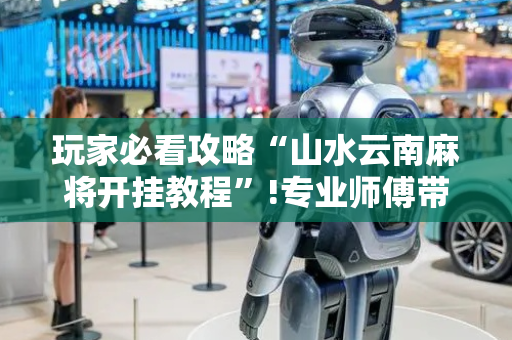 玩家必看攻略“山水云南麻将开挂教程”!专业师傅带你一起了解（详细教程）-抖音