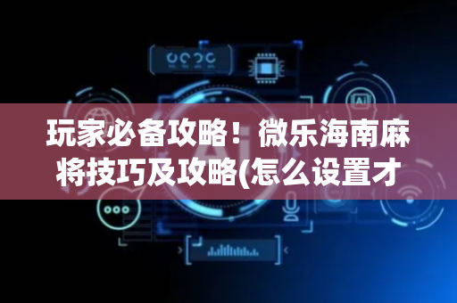 玩家必备攻略！微乐海南麻将技巧及攻略(怎么设置才能赢)