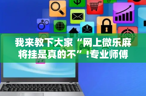 我来教下大家“网上微乐麻将挂是真的不”!专业师傅带你一起了解（详细教程）-抖音