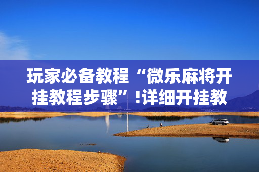 玩家必备教程“微乐麻将开挂教程步骤”!详细开挂教程-抖音