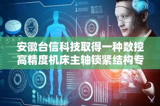 安徽台信科技取得一种数控高精度机床主轴锁紧结构专利，有助于提升机床主轴锁紧工作效率