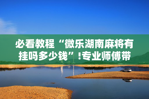 必看教程“微乐湖南麻将有挂吗多少钱”!专业师傅带你一起了解（详细教程）-抖音