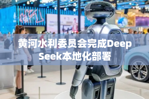 黄河水利委员会完成DeepSeek本地化部署