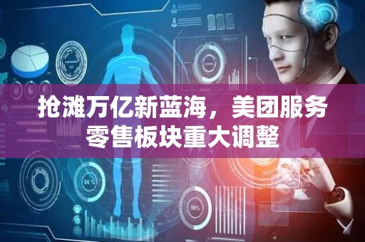 抢滩万亿新蓝海，美团服务零售板块重大调整