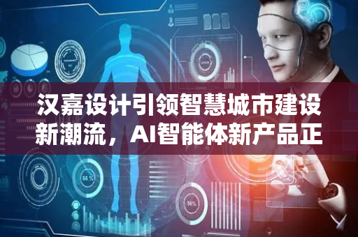汉嘉设计引领智慧城市建设新潮流，AI智能体新产品正式发布