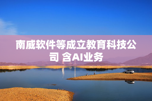 南威软件等成立教育科技公司 含AI业务