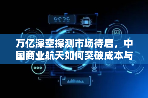 万亿深空探测市场待启，中国商业航天如何突破成本与技术“双壁垒”？