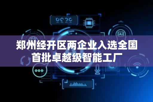 郑州经开区两企业入选全国首批卓越级智能工厂