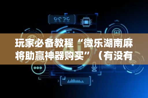玩家必备教程“微乐湖南麻将助赢神器购买”（有没有猫腻)