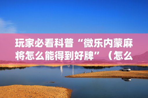 玩家必看科普“微乐内蒙麻将怎么能得到好牌”（怎么设置能有好牌)