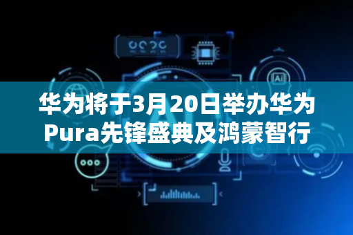 华为将于3月20日举办华为Pura先锋盛典及鸿蒙智行新品发布会
