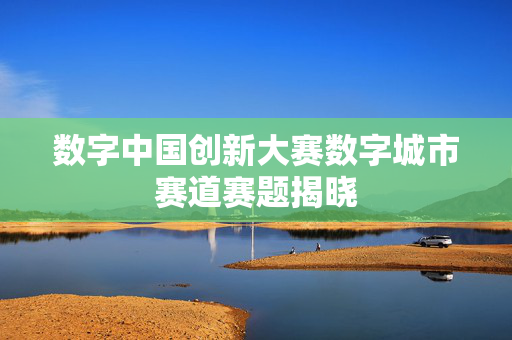 数字中国创新大赛数字城市赛道赛题揭晓