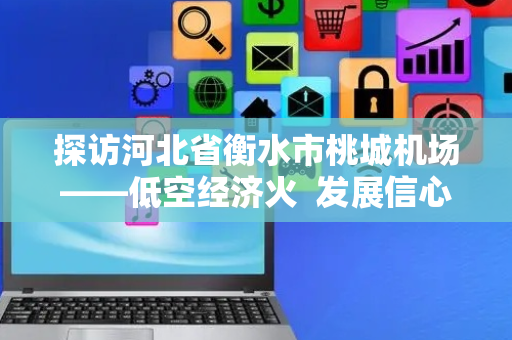 探访河北省衡水市桃城机场——低空经济火  发展信心足