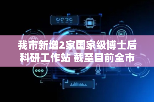 我市新增2家国家级博士后科研工作站 截至目前全市已建成25家