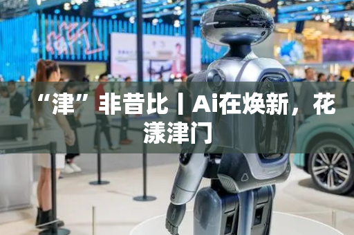 “津”非昔比丨Ai在焕新，花漾津门