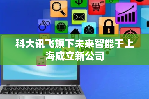 科大讯飞旗下未来智能于上海成立新公司