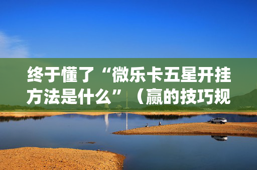 终于懂了“微乐卡五星开挂方法是什么”（赢的技巧规律)