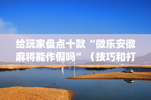 给玩家盘点十款“微乐安徽麻将能作假吗”（技巧和打好牌方法)