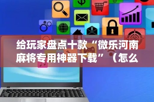 给玩家盘点十款“微乐河南麻将专用神器下载”（怎么设置才能赢)