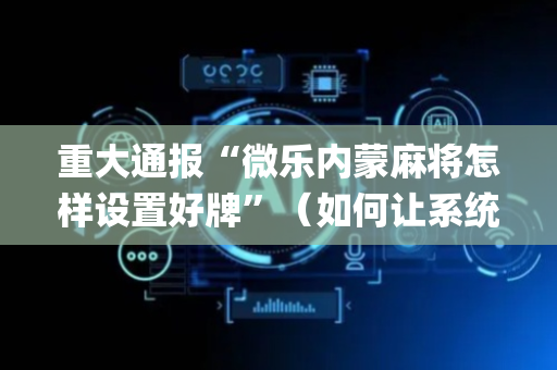 重大通报“微乐内蒙麻将怎样设置好牌”（如何让系统发好牌)