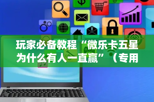 玩家必备教程“微乐卡五星为什么有人一直赢”（专用神器下载)
