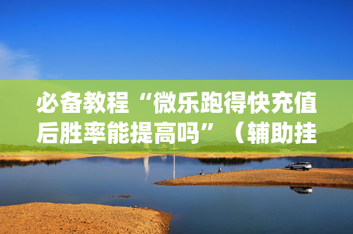 必备教程“微乐跑得快充值后胜率能提高吗”（辅助挂发牌规律)