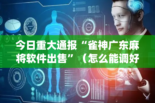 今日重大通报“雀神广东麻将软件出售”（怎么能调好牌)