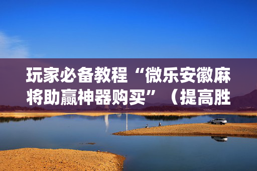 玩家必备教程“微乐安徽麻将助赢神器购买”（提高胜率技巧)