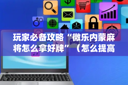 玩家必备攻略“微乐内蒙麻将怎么拿好牌”（怎么提高胜率)