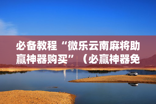 必备教程“微乐云南麻将助赢神器购买”（必赢神器免费安装)