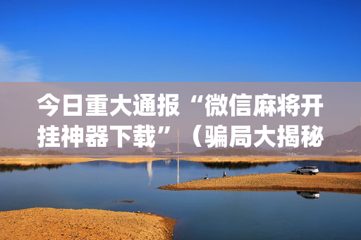 今日重大通报“微信麻将开挂神器下载”（骗局大揭秘)