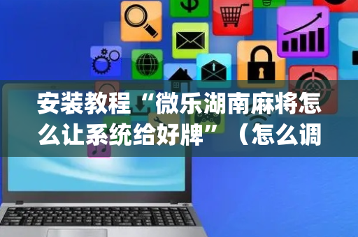 安装教程“微乐湖南麻将怎么让系统给好牌”（怎么调胜率)