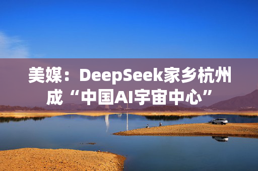 美媒：DeepSeek家乡杭州成“中国AI宇宙中心”