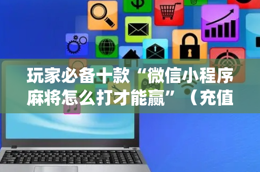 玩家必备十款“微信小程序麻将怎么打才能赢”（充值会提高胜率么)