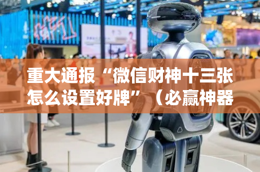 重大通报“微信财神十三张怎么设置好牌”（必赢神器免费安装)
