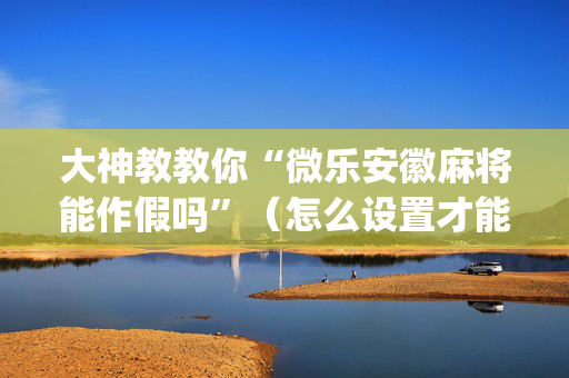 大神教教你“微乐安徽麻将能作假吗”（怎么设置才能赢)