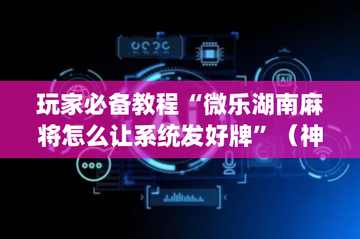 玩家必备教程“微乐湖南麻将怎么让系统发好牌”（神器最新免费)