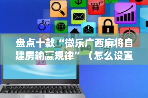 盘点十款“微乐广西麻将自建房输赢规律”（怎么设置才能赢)