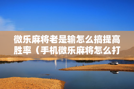 微乐麻将老是输怎么搞提高胜率（手机微乐麻将怎么打才会赢）
