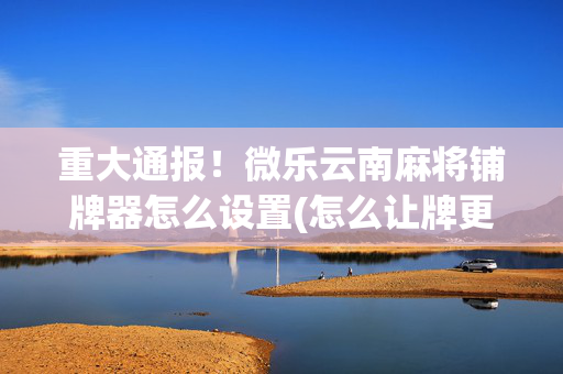 重大通报！微乐云南麻将铺牌器怎么设置(怎么让牌更好)