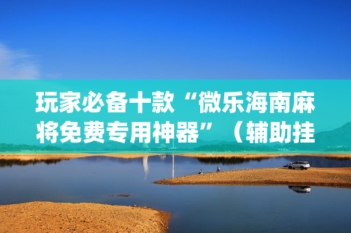 玩家必备十款“微乐海南麻将免费专用神器”（辅助挂发牌规律)