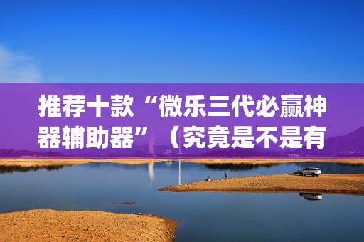 推荐十款“微乐三代必赢神器辅助器”（究竟是不是有挂)