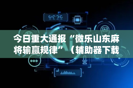 今日重大通报“微乐山东麻将输赢规律”（辅助器下载)