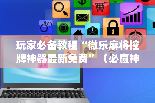 玩家必备教程“微乐麻将控牌神器最新免费”（必赢神器辅助器)