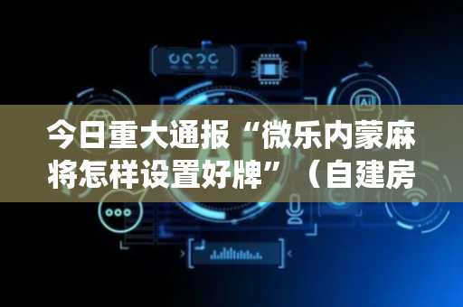 今日重大通报“微乐内蒙麻将怎样设置好牌”（自建房怎么拿好牌)
