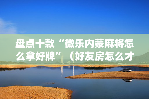 盘点十款“微乐内蒙麻将怎么拿好牌”（好友房怎么才能赢)