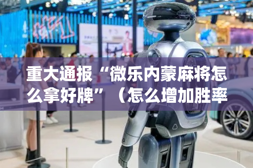 重大通报“微乐内蒙麻将怎么拿好牌”（怎么增加胜率)